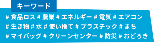 キーワード：#食品ロス#農業#エネルギー#電気#エアコン#生き物#水#使い捨て#プラスチック#まち#マイバッグ#クリーンセンター#防災#おどろき