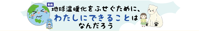 動画 地球温暖化をふせぐためにわたしにできることはなんだろう